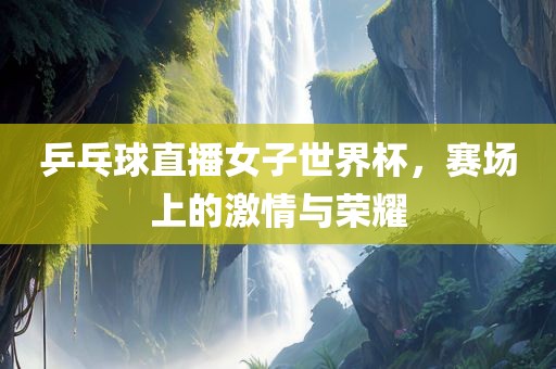 乒乓球直播女子世界杯，赛场上的激情与荣耀