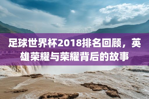 足球世界杯2018排名回顾，英雄荣耀与荣耀背后的故事