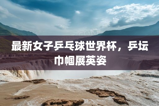 最新女子乒乓球世界杯，乒坛巾帼展英姿