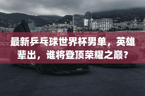 最新乒乓球世界杯男单，英雄辈出，谁将登顶荣耀之巅？