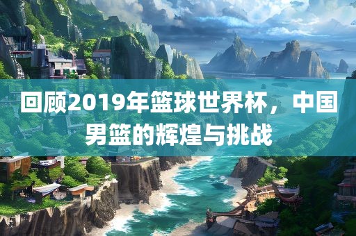 回顾2019年篮球世界杯，中国男篮的辉煌与挑战