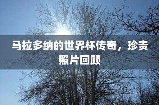 马拉多纳的世界杯传奇，珍贵照片回顾