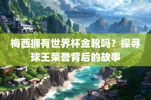 梅西拥有世界杯金靴吗？探寻球王荣誉背后的故事
