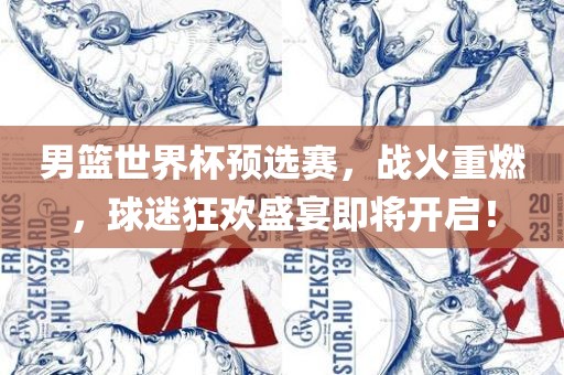男篮世界杯预选赛，战火重燃，球迷狂欢盛宴即将开启！