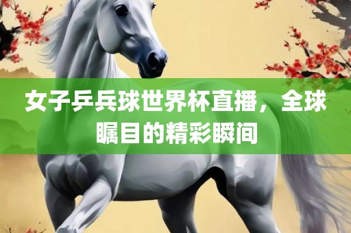 女子乒兵球世界杯直播，全球瞩目的精彩瞬间