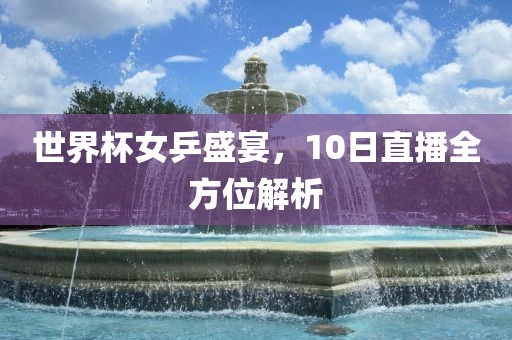 世界杯女乒盛宴，10日直播全方位解析