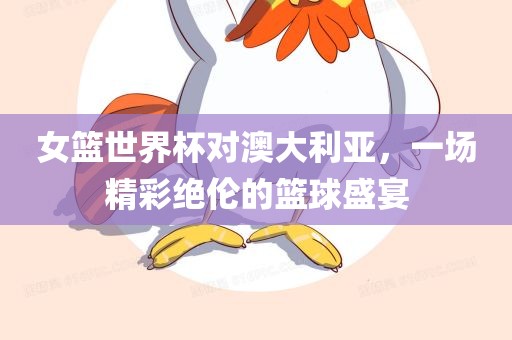 女篮世界杯对澳大利亚，一场精彩绝伦的篮球盛宴