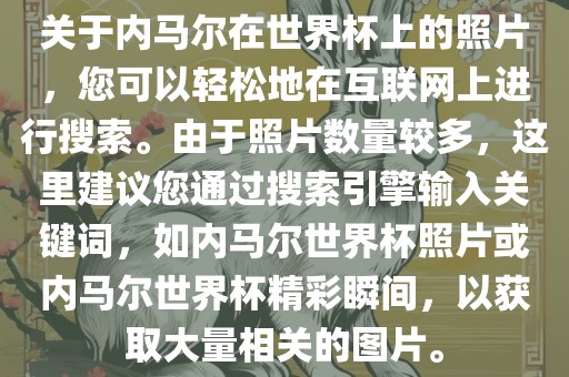关于内马尔在世界杯上的照片，您可以轻松地在互联网上进行搜索。由于照片数量较多，这里建议您通过搜索引擎输入关键词，如内马尔世界杯照片或内马尔世界杯精彩瞬间，以获取大量相关的图片。