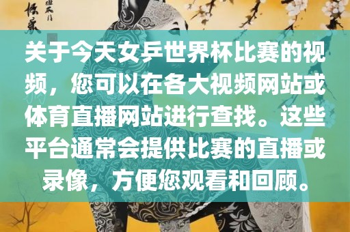 关于今天女乒世界杯比赛的视频，您可以在各大视频网站或体育直播网站进行查找。这些平台通常会提供比赛的直播或录像，方便您观看和回顾。