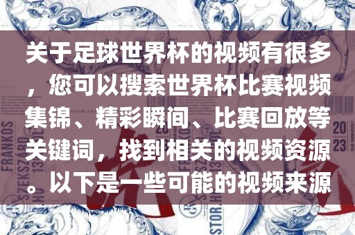关于足球世界杯的视频有很多，您可以搜索世界杯比赛视频集锦、精彩瞬间、比赛回放等关键词，找到相关的视频资源。以下是一些可能的视频来源