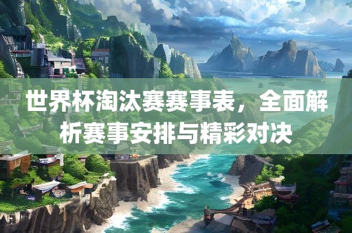 世界杯淘汰赛赛事表，全面解析赛事安排与精彩对决