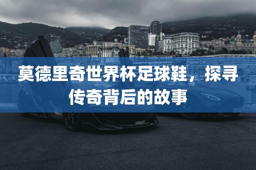 莫德里奇世界杯足球鞋，探寻传奇背后的故事