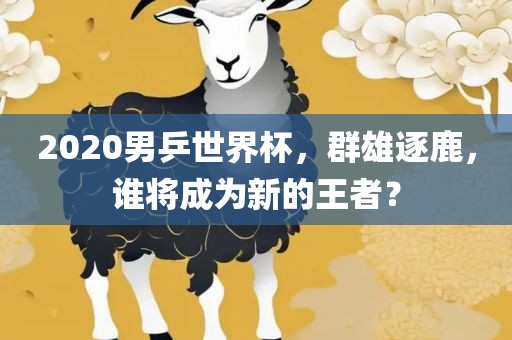 2020男乒世界杯，群雄逐鹿，谁将成为新的王者？