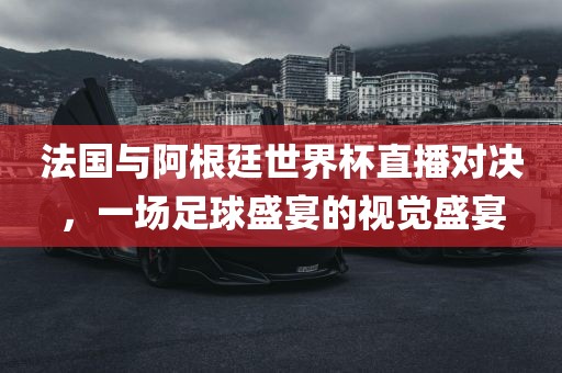 法国与阿根廷世界杯直播对决，一场足球盛宴的视觉盛宴