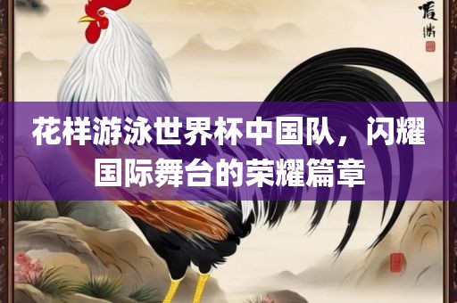 花样游泳世界杯中国队，闪耀国际舞台的荣耀篇章