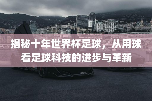 揭秘十年世界杯足球，从用球看足球科技的进步与革新