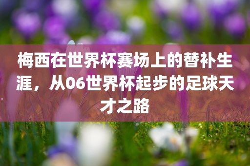 梅西在世界杯赛场上的替补生涯，从06世界杯起步的足球天才之路