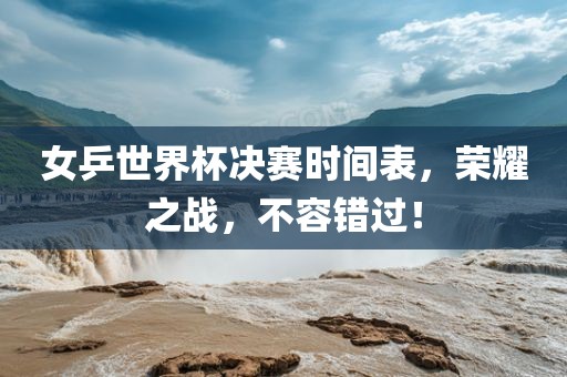 女乒世界杯决赛时间表，荣耀之战，不容错过！