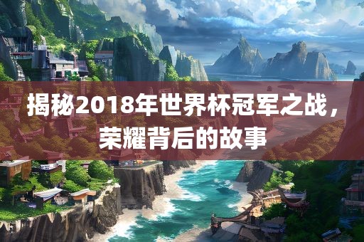 揭秘2018年世界杯冠军之战，荣耀背后的故事