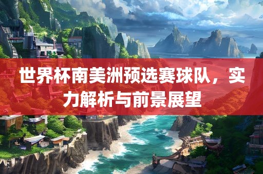 世界杯南美洲预选赛球队，实力解析与前景展望