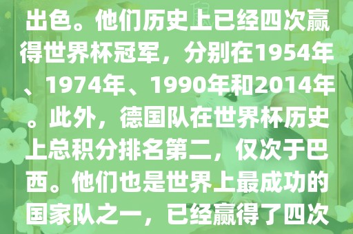 德国队在世界杯上的表现非常出色。他们历史上已经四次赢得世界杯冠军，分别在1954年、1974年、1990年和2014年。此外，德国队在世界杯历史上总积分排名第二，仅次于巴西。他们也是世界上最成功的国家队之一，已经赢得了四次世界杯冠军和多次进入决赛。