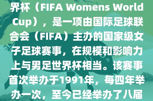 女世界杯，即国际足联女子世界杯（FIFA Womens World Cup），是一项由国际足球联合会（FIFA）主办的国家级女子足球赛事，在规模和影响力上与男足世界杯相当。该赛事首次举办于1991年，每四年举办一次，至今已经举办了八届。
