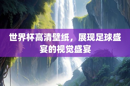 世界杯高清壁纸，展现足球盛宴的视觉盛宴