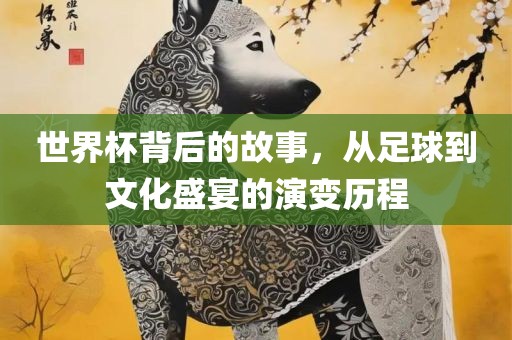 世界杯背后的故事，从足球到文化盛宴的演变历程