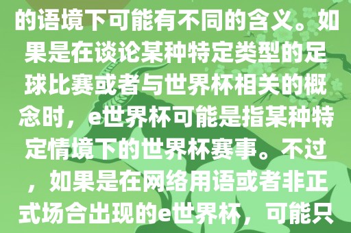 关于e世界杯，暂时无法确定其具体含义，因为e这个词在不同的语境下可能有不同的含义。如果是在谈论某种特定类型的足球比赛或者与世界杯相关的概念时，e世界杯可能是指某种特定情境下的世界杯赛事。不过，如果是在网络用语或者非正式场合出现的e世界杯，可能只是表达一种轻松、幽默的态度或情感。