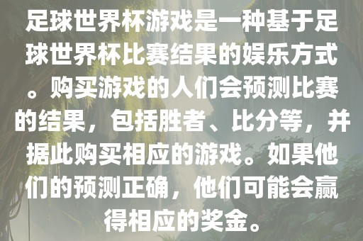 足球世界杯游戏是一种基于足球世界杯比赛结果的娱乐方式。购买游戏的人们会预测比赛的结果，包括胜者、比分等，并据此购买相应的游戏。如果他们的预测正确，他们可能会赢得相应的奖金。