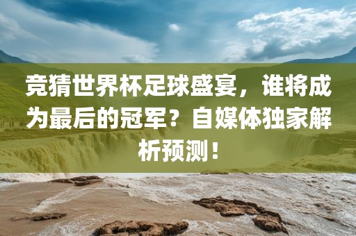 竞猜世界杯足球盛宴，谁将成为最后的冠军？自媒体独家解析预测！
