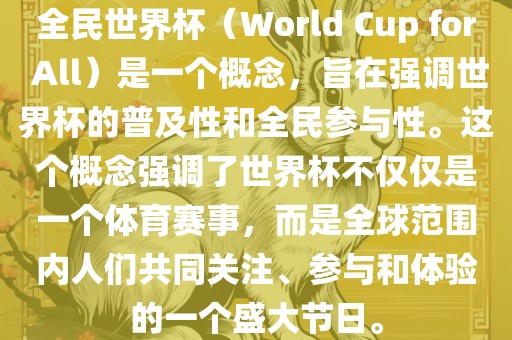 全民世界杯（World Cup for All）是一个概念，旨在强调世界杯的普及性和全民参与性。这个概念强调了世界杯不仅仅是一个体育赛事，而是全球范围内人们共同关注、参与和体验的一个盛大节日。