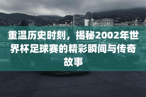 重温历史时刻，揭秘2002年世界杯足球赛的精彩瞬间与传奇故事