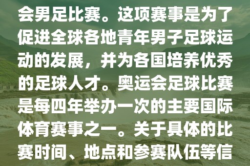 奥运足球世界杯通常指的是国际足联组织的U-23男子足球锦标赛，也就是人们常说的奥运会男足比赛。这项赛事是为了促进全球各地青年男子足球运动的发展，并为各国培养优秀的足球人才。奥运会足球比赛是每四年举办一次的主要国际体育赛事之一。关于具体的比赛时间、地点和参赛队伍等信息，可以关注国际足联的官方网站或者各大体育新闻网站以获取最新资讯。