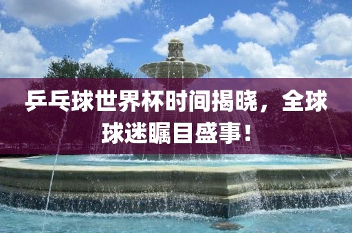 乒乓球世界杯时间揭晓，全球球迷瞩目盛事！