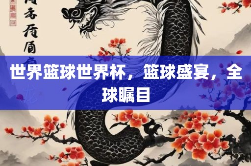世界篮球世界杯，篮球盛宴，全球瞩目