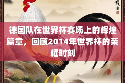 德国队在世界杯赛场上的辉煌篇章，回顾2014年世界杯的荣耀时刻