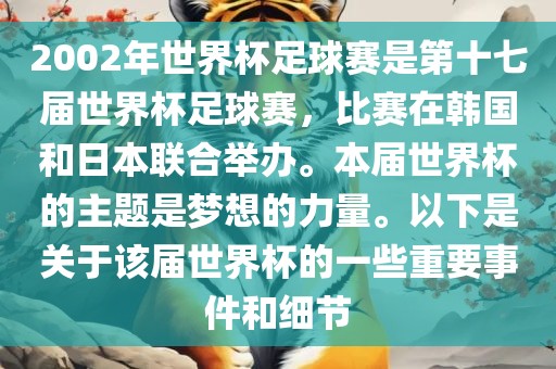 2002年世界杯足球赛是第十七届世界杯足球赛，比赛在韩国和日本联合举办。本届世界杯的主题是梦想的力量。以下是关于该届世界杯的一些重要事件和细节