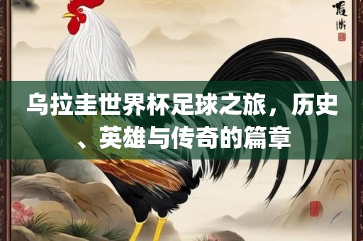 乌拉圭世界杯足球之旅，历史、英雄与传奇的篇章