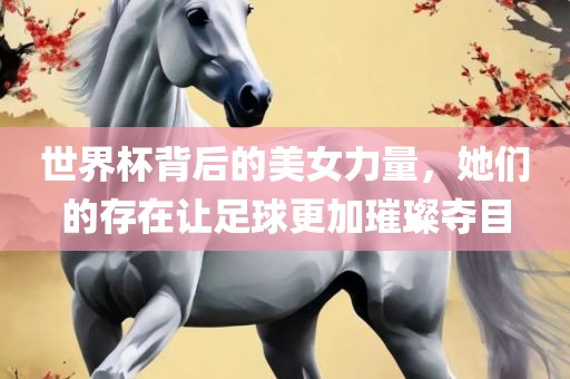 世界杯背后的美女力量，她们的存在让足球更加璀璨夺目