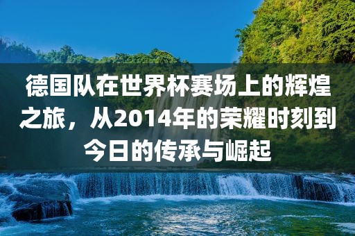 德国队在世界杯赛场上的辉煌之旅，从2014年的荣耀时刻到今日的传承与崛起