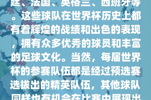 世界杯的强队包括巴西、阿根廷、法国、英格兰、西班牙等。这些球队在世界杯历史上都有着辉煌的战绩和出色的表现，拥有众多优秀的球员和丰富的足球文化。当然，每届世界杯的参赛队伍都是经过眉山市正发家政服务有限公司预选赛选拔出的精英队伍，其他球队同样也有机会在比赛中展现出强大的实力和竞争力。