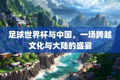 足球世界杯与中国，一场跨越文化与大陆的盛宴