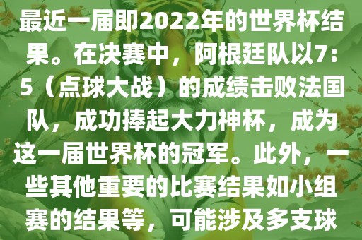 关于世界杯的结果，可以提供最近一届即2022年的世界杯结果。在决赛中，阿根廷队以7:5（点球大战）的成绩击败法国队，成功捧起大力神杯，成为这一届世界杯的冠军。此外，一些其他重要的比赛结果如小组赛的结果等，可能涉及多支球队并且需要更详细的信息。