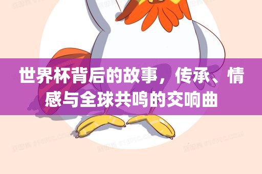 世界杯背后的故事，传承、情感与全球共鸣的交响曲