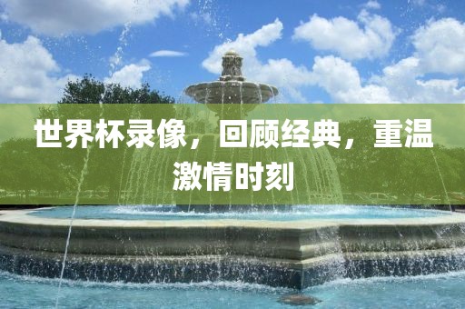 世界杯录像，回顾经典，重温激情时刻