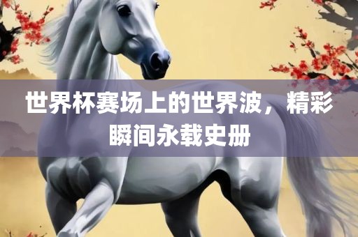 世界杯赛场上的世界波，精彩瞬间永载史册