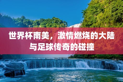 世界杯南美，激情燃烧的大陆与足球传奇的碰撞