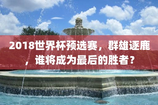 2018世界杯预选赛，群雄逐鹿，谁将成为最后的胜者？