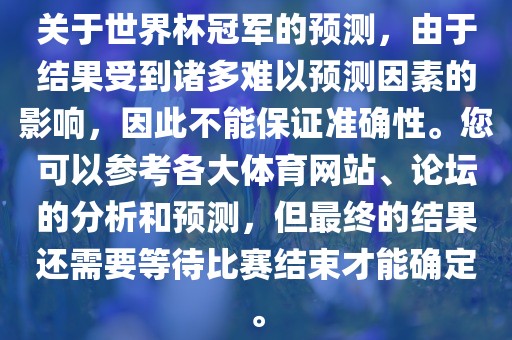 关于世界杯冠军的预测，由于结果受到诸多难以预测因素的影响，因此不能保证准确性。您可以参考各大体育网站、论坛的分析和预测，但最终的结果还需要等待比赛结束才能确定。